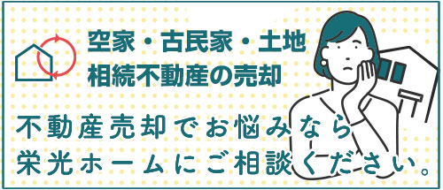 ■空家・古民家・土地・相続不動産の売却 
不動産売却でお悩みなら
栄光ホームにご相談ください。