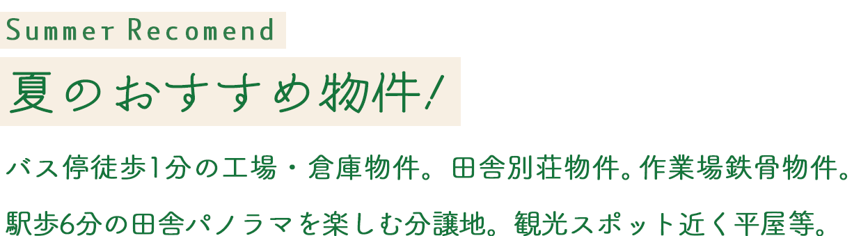 SummerRecomend 夏のおすすめ物件！バス停徒歩1分の工場・倉庫物件。田舎別荘物件。作業場鉄骨物件。
駅歩6分の田舎パノラマを楽しむ分譲地。観光スポット近く平屋等。